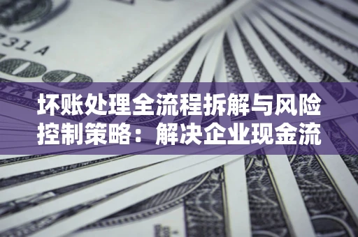 济南坏账处理全流程拆解与风险控制策略：解决企业现金流顽疾的实战指南