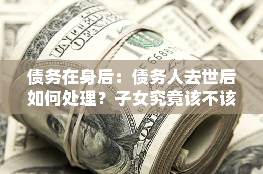 济南债务在身后：债务人去世后如何处理？子女究竟该不该还钱？