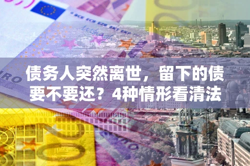 济南债务人突然离世，留下的债要不要还？4种情形看清法律判决