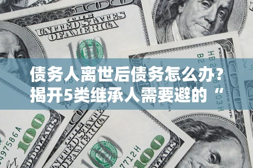 济南债务人离世后债务怎么办？揭开5类继承人需要避的“坑”